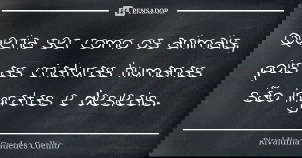 Queria ser como os animais, pois as criaturas humanas são ingratas e desleais.... Frase de Rivaldina Guedes Coelho.