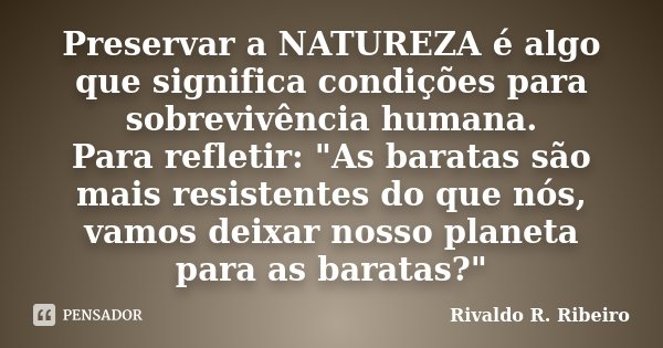 Preservar a NATUREZA é algo que significa condições para sobrevivência humana. Para refletir: "As baratas são mais resistentes do que nós, vamos deixar nos... Frase de Rivaldo R. Ribeiro.
