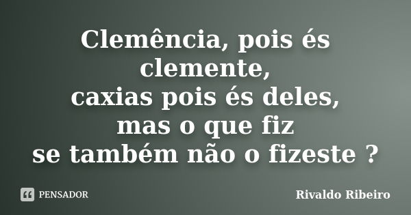 Clemência, pois és clemente, caxias pois és deles, mas o que fiz se também não o fizeste ?... Frase de Rivaldo Ribeiro.