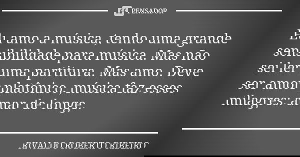 Eu amo a música, tenho uma grande sensibilidade para música. Mas não sei ler uma partitura. Mas amo. Deve ser amor platônico, música faz esses milagres: amar de... Frase de RIVALDO ROBERTO RIBEIRO.