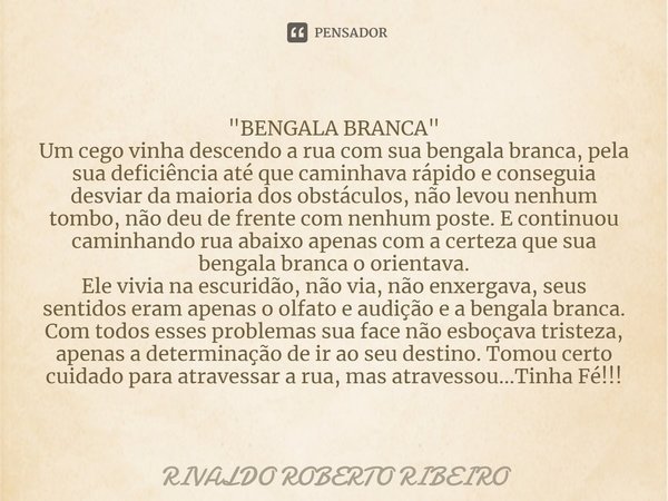 ⁠"BENGALA BRANCA"
Um cego vinha descendo a rua com sua bengala branca, pela sua deficiência até que caminhava rápido e conseguia desviar da maioria do... Frase de RIVALDO ROBERTO RIBEIRO.