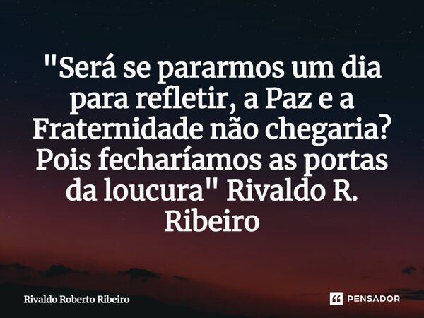 ⁠"Será se pararmos um dia para refletir, a Paz e a Fraternidade não chegaria? Pois fecharíamos as portas da loucura" Rivaldo R. Ribeiro... Frase de RIVALDO ROBERTO RIBEIRO.