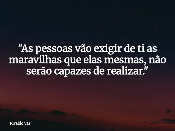 "As pessoas vão exigir de ti as maravilhas que elas mesmas, não serão capazes de realizar."... Frase de Rivaldo Vaz.