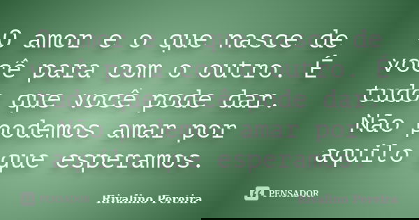 O amor e o que nasce de você para com o outro. É tudo que você pode dar. Não podemos amar por aquilo que esperamos.... Frase de Rivalino Pereira.