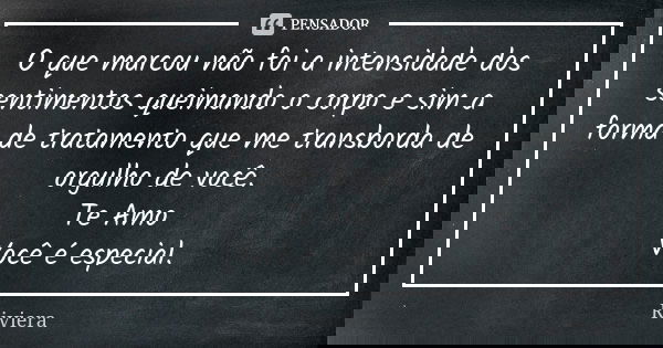O que marcou não foi a intensidade dos sentimentos queimando o corpo e sim a forma de tratamento que me transborda de orgulho de você. Te Amo Você é especial.... Frase de Riviera.