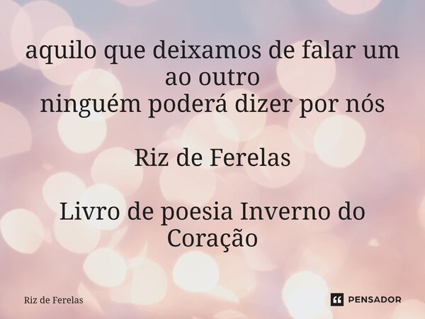 ⁠aquilo que deixamos de falar um ao outro ninguém poderá dizer por nós Riz de Ferelas Livro de poesia Inverno do Coração... Frase de Riz de Ferelas.