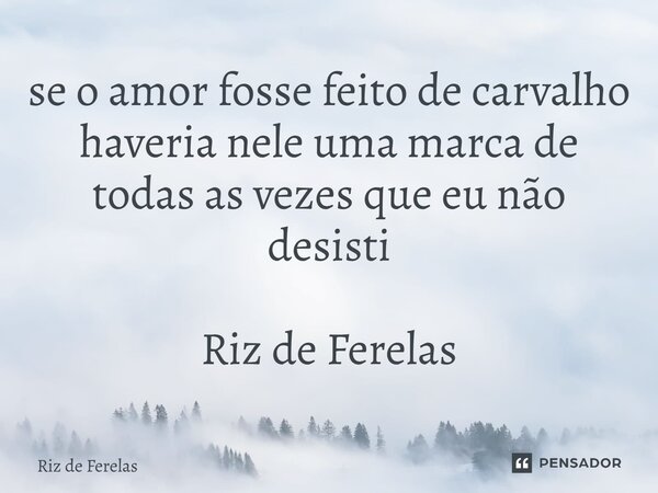 ⁠se o amor fosse feito de carvalho haveria nele uma marca de todas as vezes que eu não desisti Riz de Ferelas... Frase de Riz de Ferelas.
