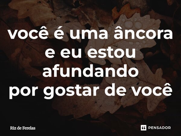 ⁠você é uma âncora e eu estou afundando por gostar de você... Frase de Riz de Ferelas.