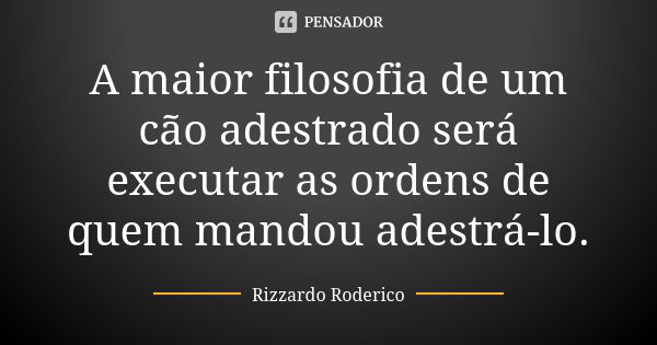 A maior filosofia de um cão adestrado será executar as ordens de quem mandou adestrá-lo.... Frase de Rizzardo Roderico.