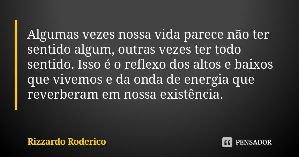 Algumas vezes nossa vida parece não ter sentido algum, outras vezes ter todo sentido. Isso é o reflexo dos altos e baixos que vivemos e da onda de energia que r... Frase de Rizzardo Roderico.