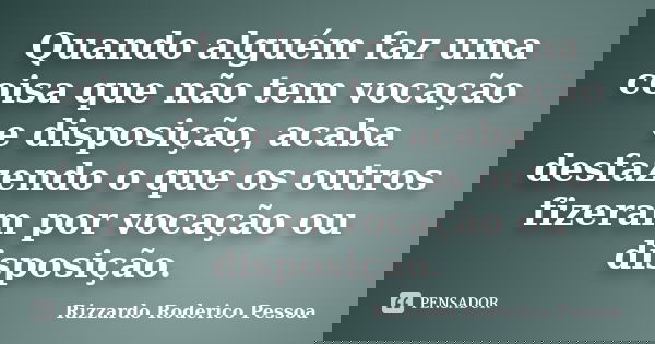 Quando alguém faz uma coisa que não tem vocação e disposição, acaba desfazendo o que os outros fizeram por vocação ou disposição.... Frase de Rizzardo Roderico Pessoa.