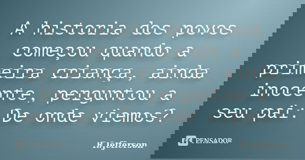 A historia dos povos começou quando a primeira criança, ainda inocente, perguntou a seu pai: De onde viemos?... Frase de R.Jefferson.