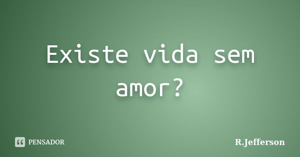 Existe vida sem amor?... Frase de R.Jefferson.