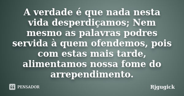 A verdade é que nada nesta vida desperdiçamos; Nem mesmo as palavras podres servida à quem ofendemos, pois com estas mais tarde, alimentamos nossa fome do arrep... Frase de RJGugick.