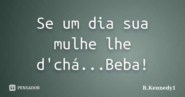 Se um dia sua mulhe lhe d'chá...Beba!... Frase de R.Kennedy1.