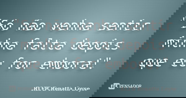 "Só não venha sentir minha falta depois que eu for embora!"... Frase de RLFB Renatta Loyse.