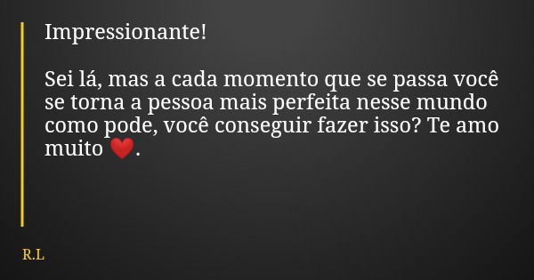 Impressionante! Sei lá, mas a cada momento que se passa você se torna a pessoa mais perfeita nesse mundo como pode, você conseguir fazer isso? Te amo muito ❤️.... Frase de R.L.