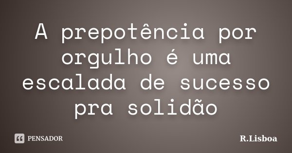 A prepotência por orgulho é uma escalada de sucesso pra solidão... Frase de R.Lisboa.