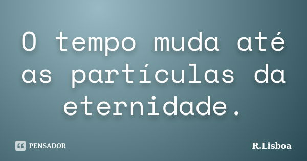 O tempo muda até as partículas da eternidade.... Frase de R.Lisboa.