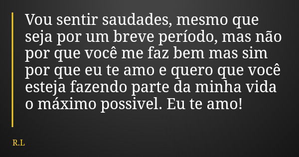 Vou sentir saudades, mesmo que seja por um breve período, mas não por que você me faz bem mas sim por que eu te amo e quero que você esteja fazendo parte da min... Frase de R.L.