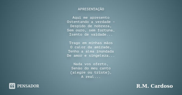 APRESENTAÇÃO Aqui me apresento Ostentando a verdade - Despido de nobreza, Sem ouro, sem fortuna, Isento de vaidade... Trago em minhas mãos O calor da amizade, T... Frase de R.M. Cardoso.