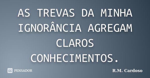 AS TREVAS DA MINHA IGNORÂNCIA AGREGAM CLAROS CONHECIMENTOS.... Frase de R.M. Cardoso.