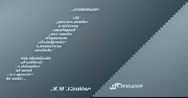 ATORDOADO Eis que me atordoa a ulcerosa madrugada que vomita fragmentos de indigestas e quiméricas noitadas! Nas imediações do silêncio, o vislumbre do medo e o... Frase de R.M. Cardoso.