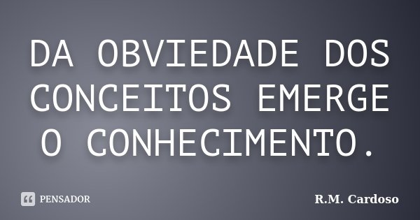 DA OBVIEDADE DOS CONCEITOS EMERGE O CONHECIMENTO.... Frase de R.M. Cardoso.