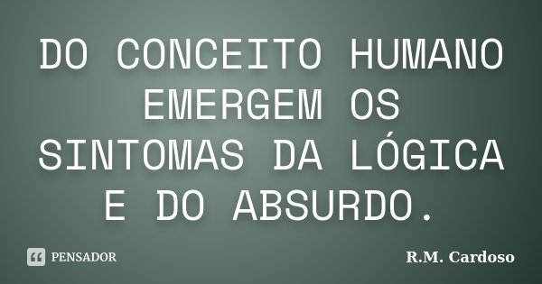 DO CONCEITO HUMANO EMERGEM OS SINTOMAS DA LÓGICA E DO ABSURDO.... Frase de R.M. Cardoso.