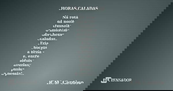 HORAS CALADAS Na rota da noite transita o mistério das horas caladas... Fria, boceja a brisa - e, entre ideias avulsas, pulsa a poesia!...... Frase de R.M. Cardoso.