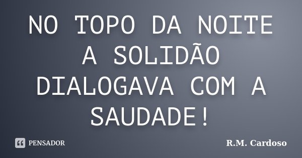 NO TOPO DA NOITE A SOLIDÃO DIALOGAVA COM A SAUDADE!... Frase de R.M. Cardoso.