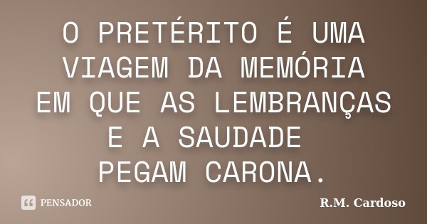 O PRETÉRITO É UMA VIAGEM DA MEMÓRIA EM QUE AS LEMBRANÇAS E A SAUDADE PEGAM CARONA.... Frase de R.M. Cardoso.