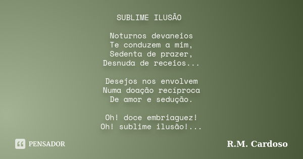 SUBLIME ILUSÃO Noturnos devaneios Te conduzem a mim, Sedenta de prazer, Desnuda de receios... Desejos nos envolvem Numa doação recíproca De amor e sedução. Oh! ... Frase de R.M. Cardoso.