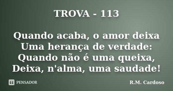 TROVA - 113 Quando acaba, o amor deixa Uma herança de verdade: Quando não é uma queixa, Deixa, n'alma, uma saudade!... Frase de R.M. Cardoso.