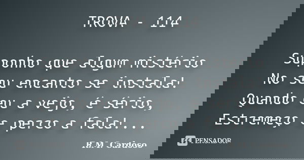 TROVA - 114 Suponho que algum mistério No seu encanto se instala! Quando eu a vejo, é sério, Estremeço e perco a fala!...... Frase de R.M. Cardoso.