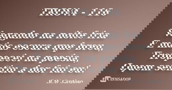 TROVA - 116 Vagando na noite fria E mais escura que breu, Tropecei na poesia, Quem sentiu a dor fui eu!... Frase de R.M. Cardoso.