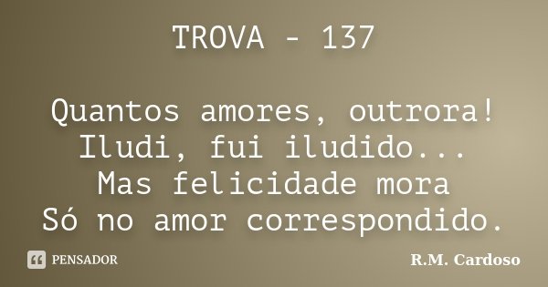 TROVA - 137 Quantos amores, outrora! Iludi, fui iludido... Mas felicidade mora Só no amor correspondido.... Frase de R.M. Cardoso.