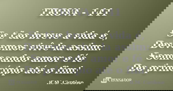 TROVA - 141 Se tão breve a vida é, Devemos vivê-la assim: Semeando amor e fé Do princípio até o fim!... Frase de R.M. Cardoso.
