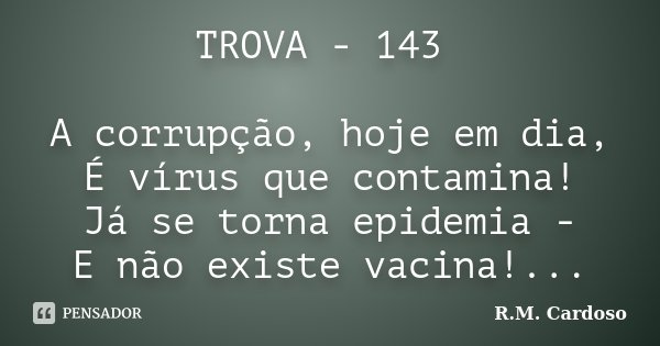 TROVA - 143 A corrupção, hoje em dia, É vírus que contamina! Já se torna epidemia - E não existe vacina!...... Frase de R.M. Cardoso.