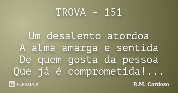 TROVA - 151 Um desalento atordoa A alma amarga e sentida De quem gosta da pessoa Que já é comprometida!...... Frase de R.M. Cardoso.