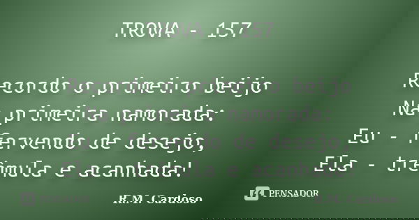 TROVA - 157 Recordo o primeiro beijo Na primeira namorada: Eu - fervendo de desejo, Ela - trêmula e acanhada!... Frase de R.M. Cardoso.