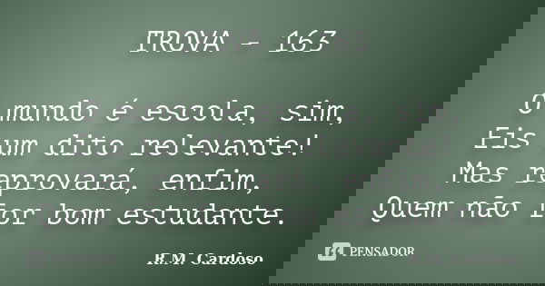 TROVA - 163 O mundo é escola, sim, Eis um dito relevante! Mas reprovará, enfim, Quem não for bom estudante.... Frase de R.M. Cardoso.
