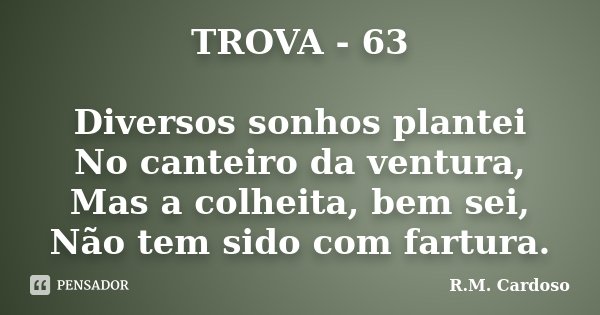 TROVA - 63 Diversos sonhos plantei No canteiro da ventura, Mas a colheita, bem sei, Não tem sido com fartura.... Frase de R.M. Cardoso.
