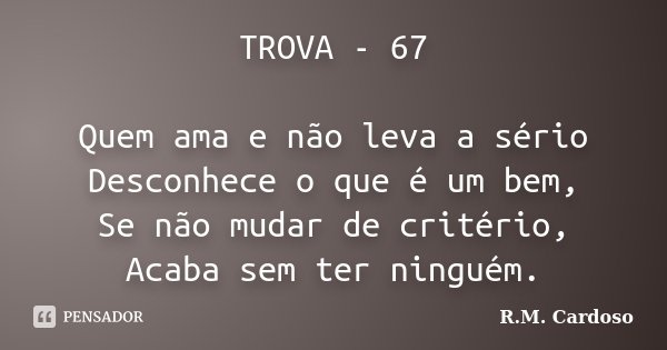 TROVA - 67 Quem ama e não leva a sério Desconhece o que é um bem, Se não mudar de critério, Acaba sem ter ninguém.... Frase de R.M. Cardoso.