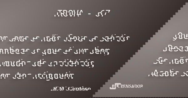TROVA - 67 Quem ama e não leva a sério Desconhece o que é um bem, Se não mudar de critério, Acaba sem ter ninguém.... Frase de R.M. Cardoso.