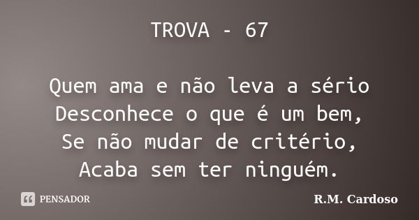 TROVA - 67 Quem ama e não leva a sério Desconhece o que é um bem, Se não mudar de critério, Acaba sem ter ninguém.... Frase de R.M. Cardoso.