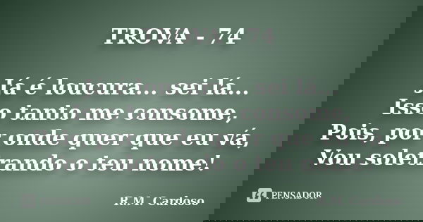 TROVA - 74 Já é loucura... sei lá... Isso tanto me consome, Pois, por onde quer que eu vá, Vou soletrando o teu nome!... Frase de R.M. Cardoso.