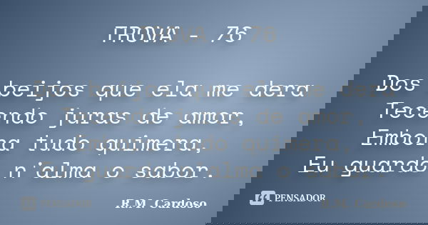 TROVA - 76 Dos beijos que ela me dera Tecendo juras de amor, Embora tudo quimera, Eu guardo n'alma o sabor.... Frase de R.M. Cardoso.