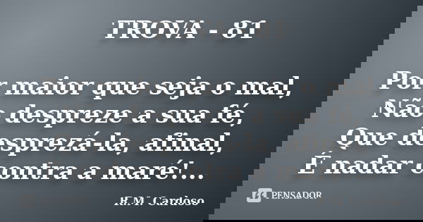 TROVA - 81 Por maior que seja o mal, Não despreze a sua fé, Que desprezá-la, afinal, É nadar contra a maré!...... Frase de R.M. Cardoso.
