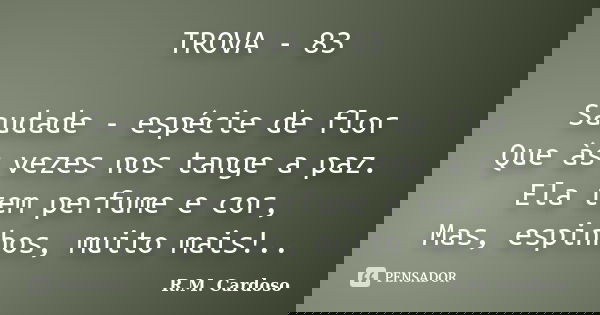 TROVA - 83 Saudade - espécie de flor Que às vezes nos tange a paz. Ela tem perfume e cor, Mas, espinhos, muito mais!..... Frase de R.M. cardoso.